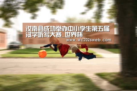 汝南县成功举办中小学生第五届汉字听写大赛_世界杯(图1) 世界杯直播